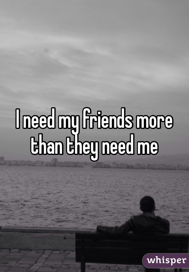 I need my friends more than they need me 