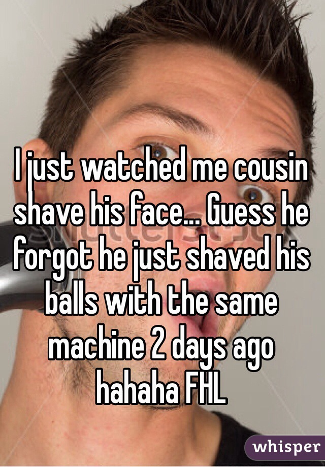 I just watched me cousin shave his face... Guess he forgot he just shaved his balls with the same machine 2 days ago hahaha FHL