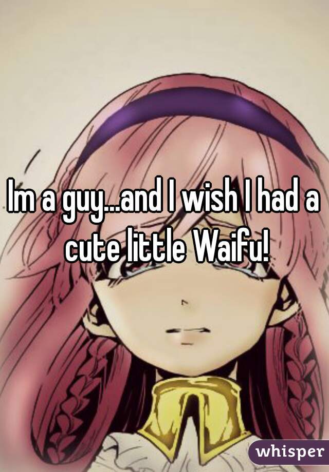 Im a guy...and I wish I had a cute little Waifu!