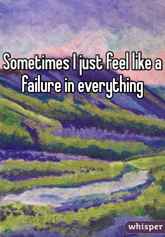 Sometimes I just feel like a failure in everything