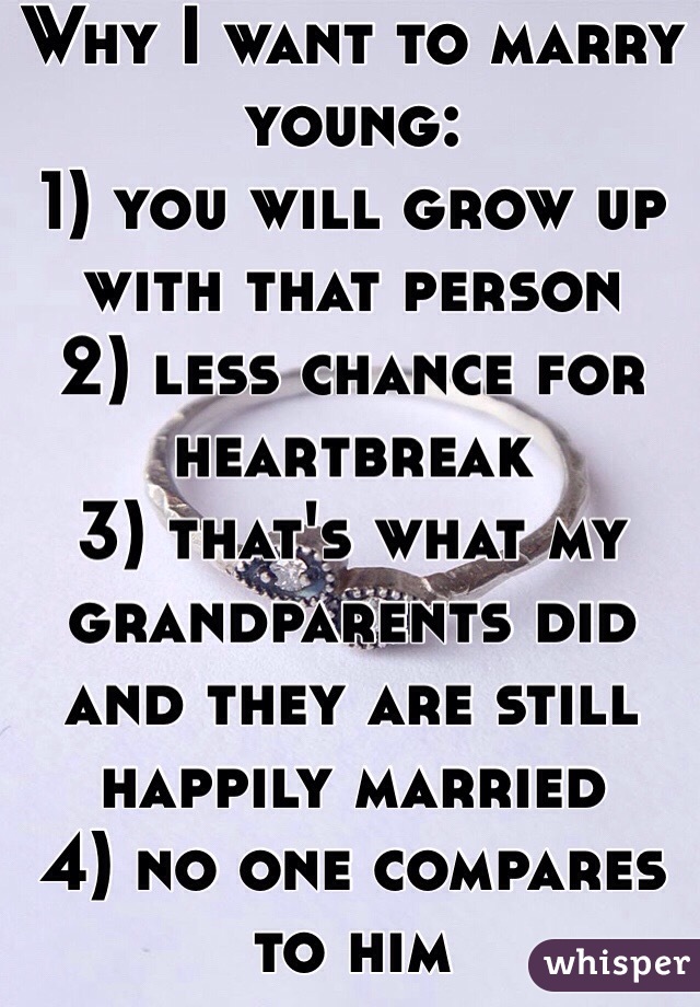 Why I want to marry young:
1) you will grow up with that person
2) less chance for heartbreak
3) that's what my grandparents did and they are still happily married
4) no one compares to him