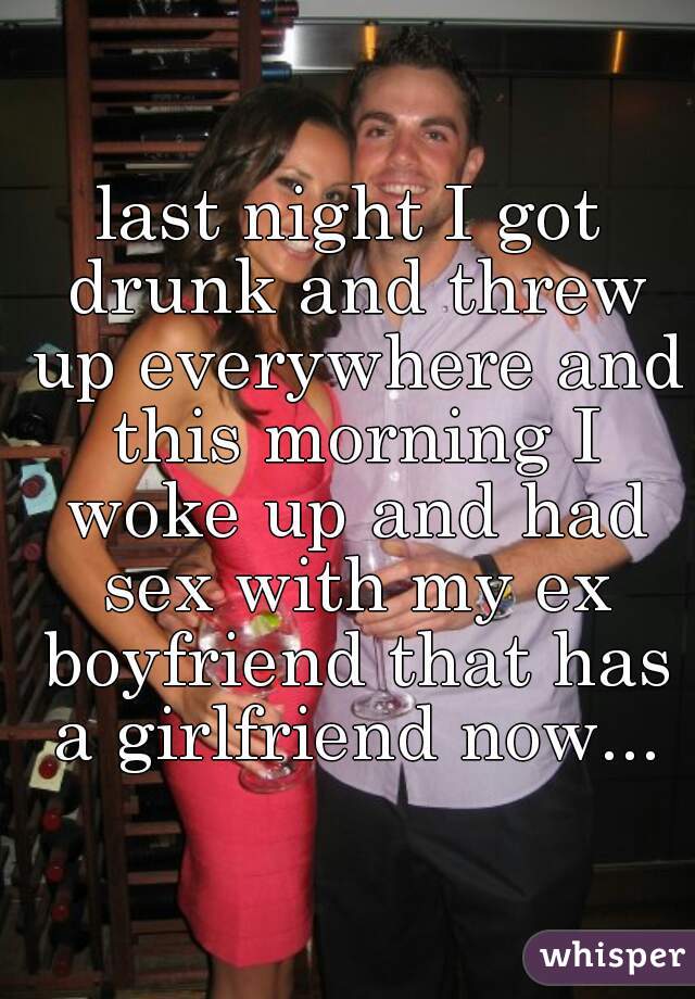 last night I got drunk and threw up everywhere and this morning I woke up and had sex with my ex boyfriend that has a girlfriend now...