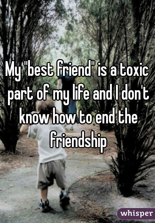 My "best friend" is a toxic part of my life and I don't know how to end the friendship