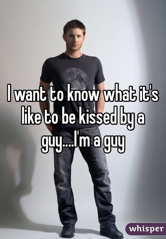 I want to know what it's like to be kissed by a guy....I'm a guy