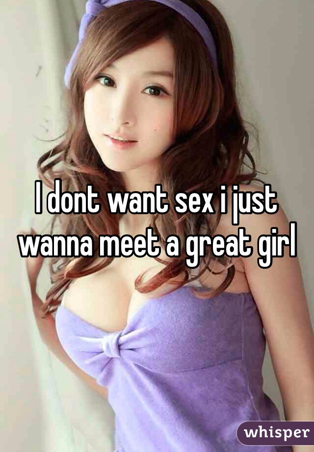 I dont want sex i just wanna meet a great girl