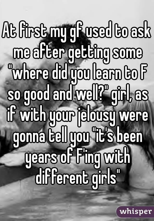 At first my gf used to ask me after getting some "where did you learn to F so good and well?" girl, as if with your jelousy were gonna tell you "it's been years of F'ing with different girls"