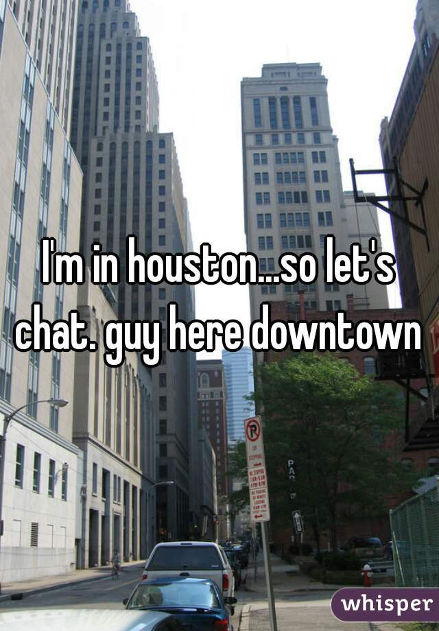 I'm in houston...so let's chat. guy here downtown 