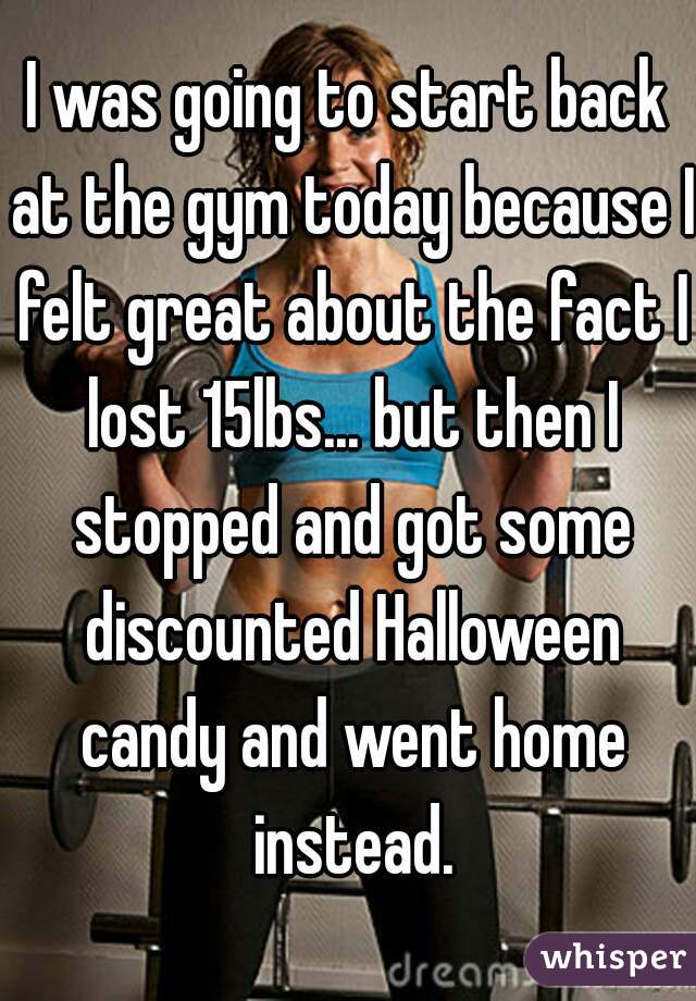 I was going to start back at the gym today because I felt great about the fact I lost 15lbs... but then I stopped and got some discounted Halloween candy and went home instead.