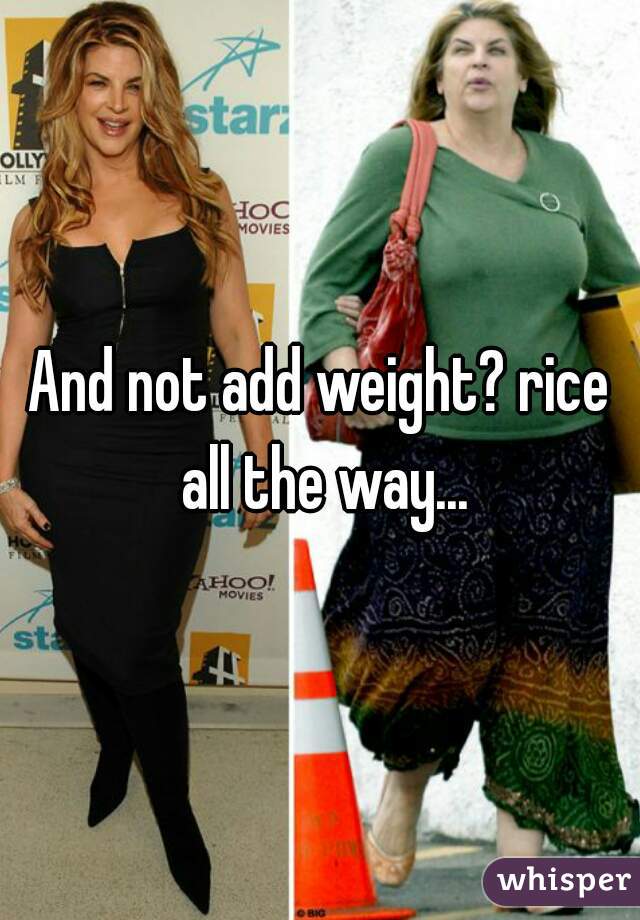 And not add weight? rice all the way...