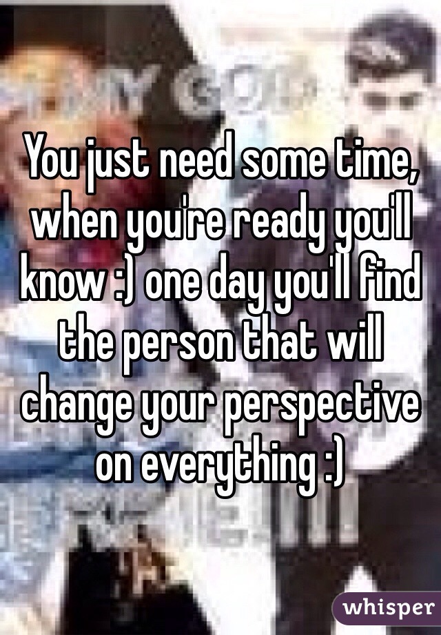 You just need some time, when you're ready you'll know :) one day you'll find the person that will change your perspective on everything :)
