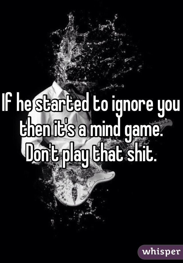 If he started to ignore you then it's a mind game. Don't play that shit. 