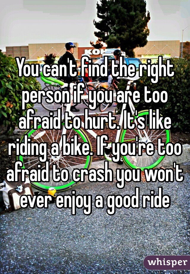 You can't find the right person if you are too afraid to hurt. It's like riding a bike. If you're too afraid to crash you won't ever enjoy a good ride