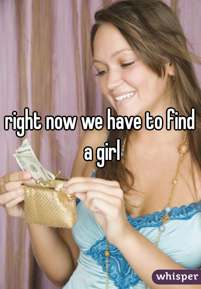 right now we have to find a girl