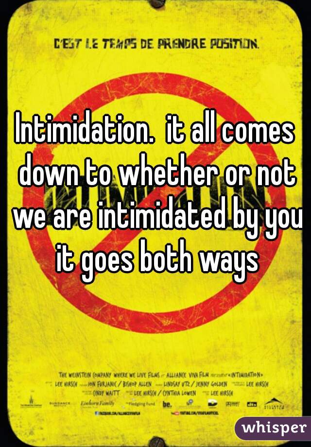 Intimidation.  it all comes down to whether or not we are intimidated by you it goes both ways