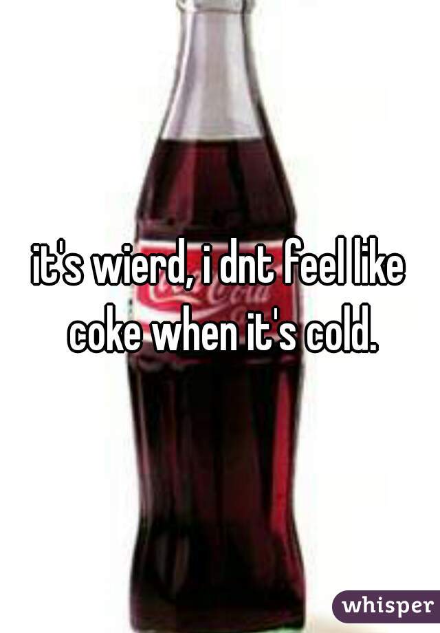 it's wierd, i dnt feel like coke when it's cold.