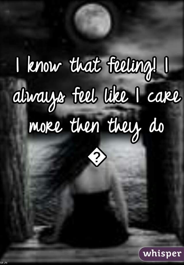 I know that feeling! I always feel like I care more then they do 😞