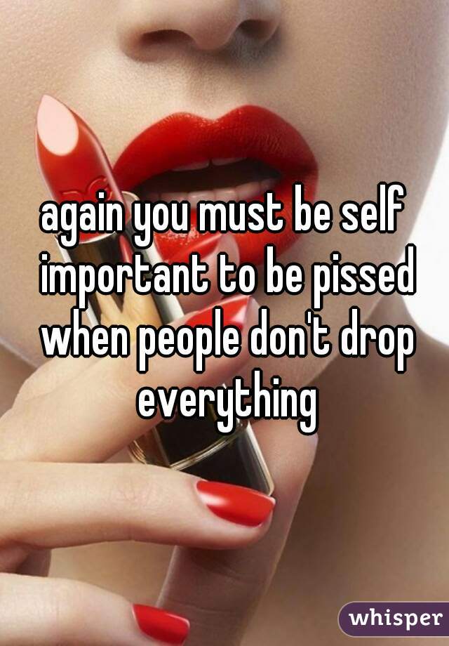 again you must be self important to be pissed when people don't drop everything