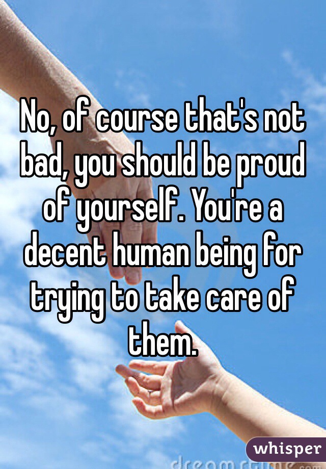 No, of course that's not bad, you should be proud of yourself. You're a decent human being for trying to take care of them.