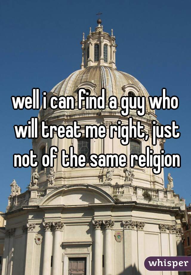 well i can find a guy who will treat me right, just not of the same religion