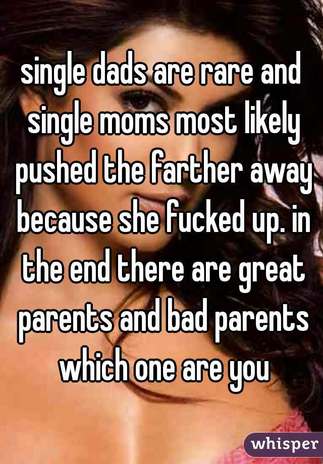 single dads are rare and single moms most likely pushed the farther away because she fucked up. in the end there are great parents and bad parents which one are you