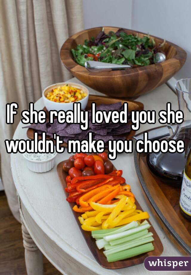 If she really loved you she wouldn't make you choose 