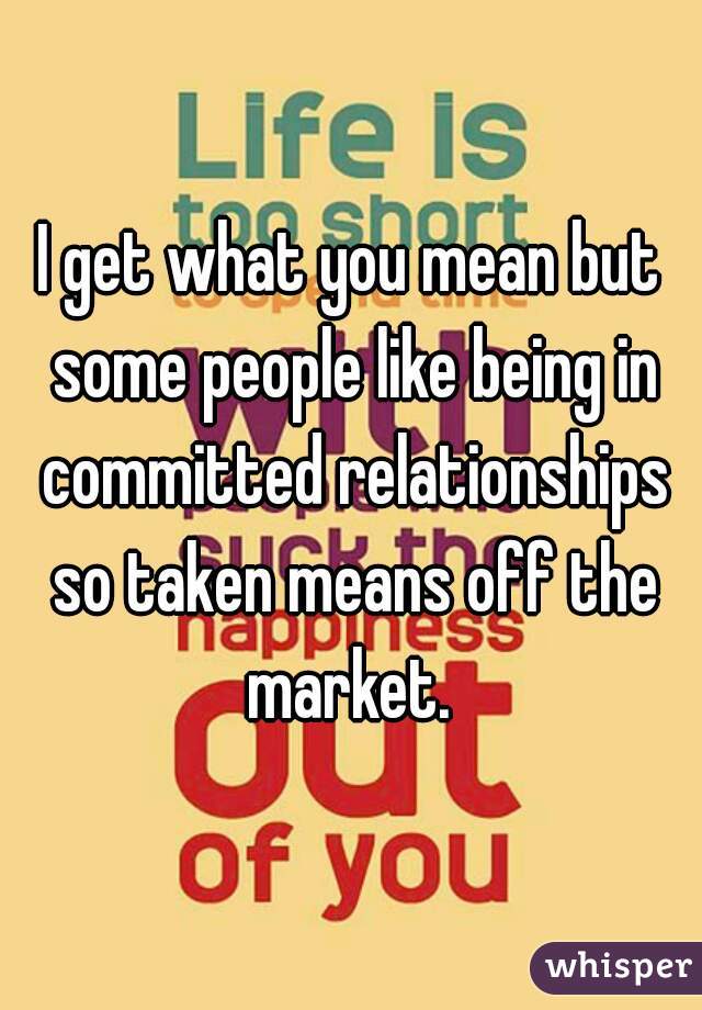 I get what you mean but some people like being in committed relationships so taken means off the market. 