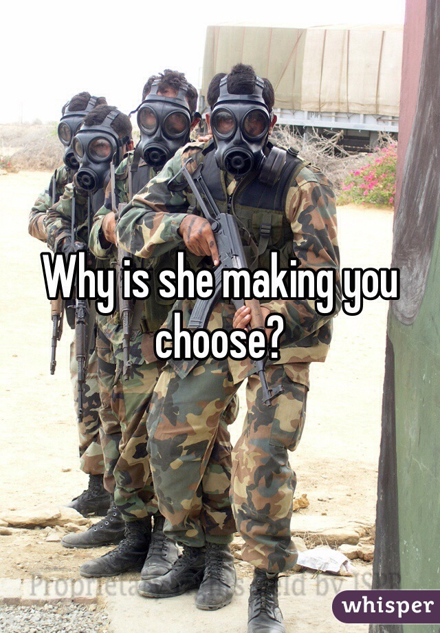 Why is she making you choose? 