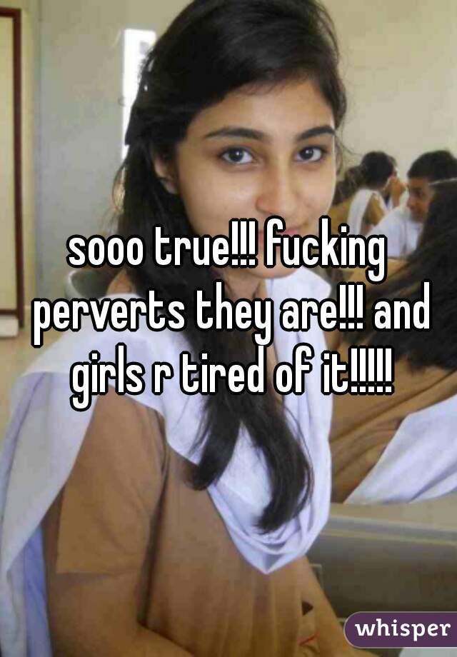 sooo true!!! fucking perverts they are!!! and girls r tired of it!!!!!