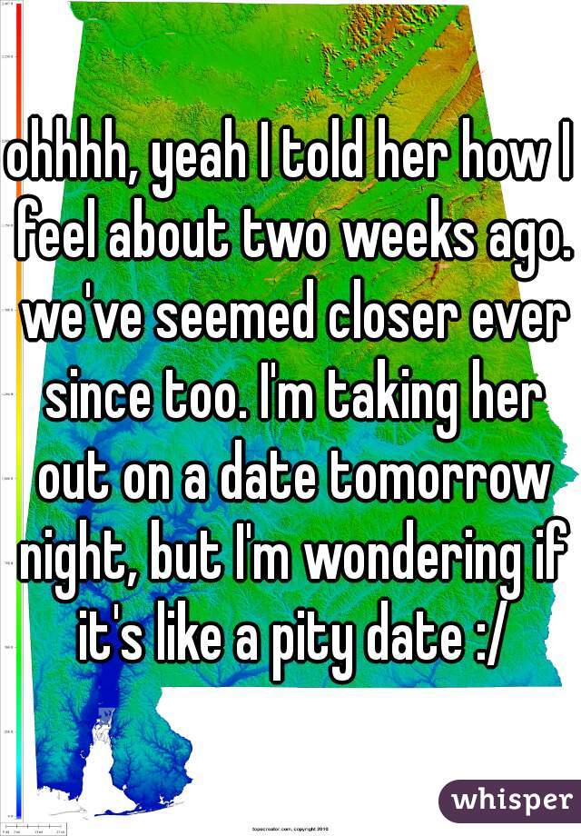 ohhhh, yeah I told her how I feel about two weeks ago. we've seemed closer ever since too. I'm taking her out on a date tomorrow night, but I'm wondering if it's like a pity date :/