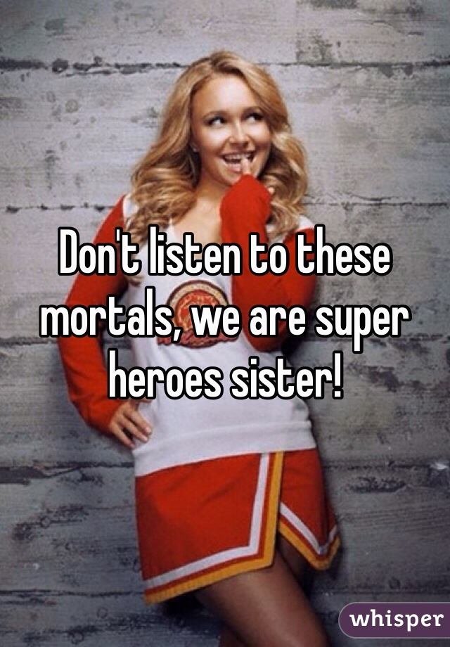 Don't listen to these mortals, we are super heroes sister!