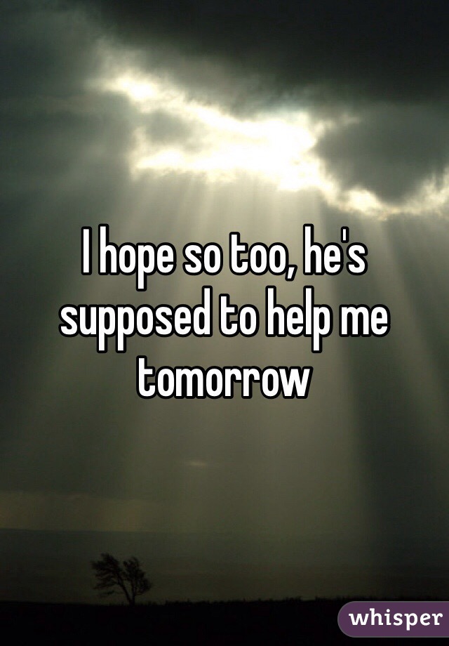 I hope so too, he's supposed to help me tomorrow