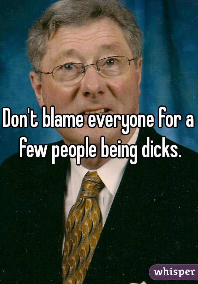 Don't blame everyone for a few people being dicks.