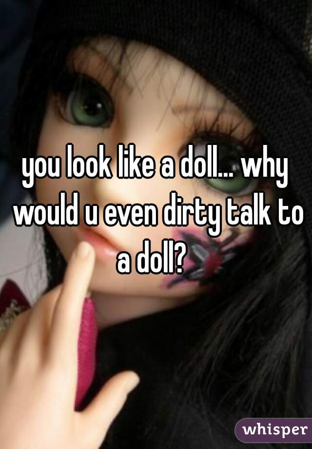 you look like a doll... why would u even dirty talk to a doll?  