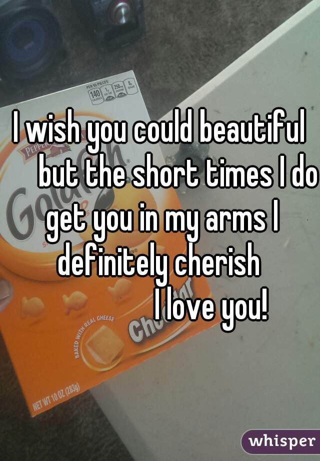 I wish you could beautiful
      but the short times I do get you in my arms I definitely cherish 
                I love you!