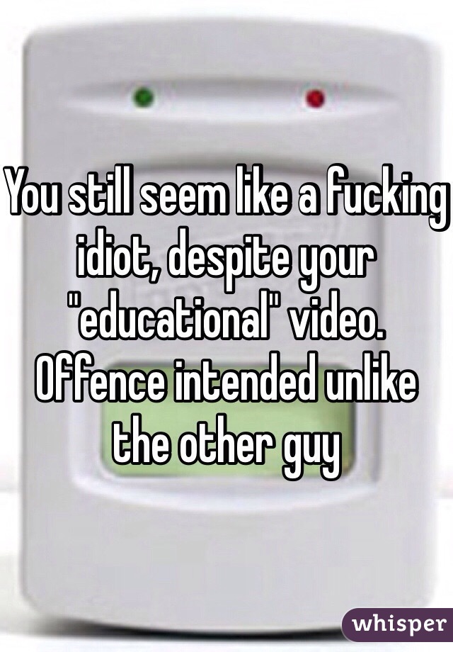 You still seem like a fucking idiot, despite your "educational" video. Offence intended unlike the other guy 