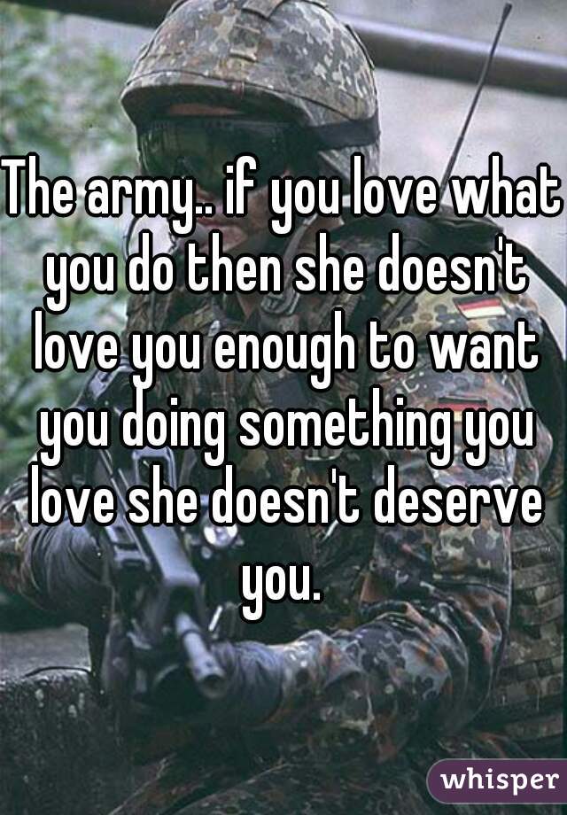 The army.. if you love what you do then she doesn't love you enough to want you doing something you love she doesn't deserve you. 