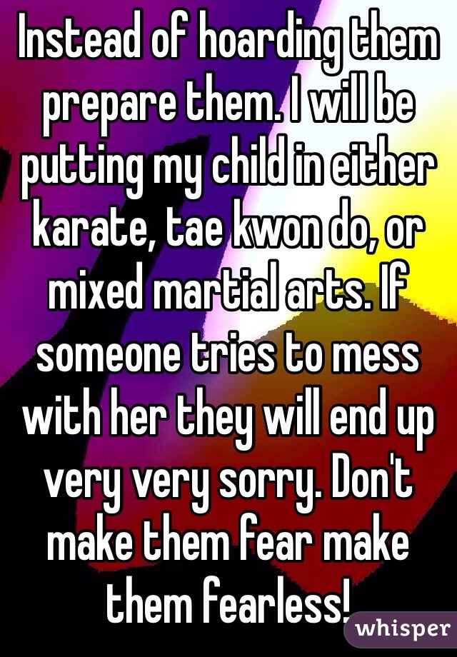 Instead of hoarding them prepare them. I will be putting my child in either karate, tae kwon do, or mixed martial arts. If someone tries to mess with her they will end up very very sorry. Don't make them fear make them fearless! 