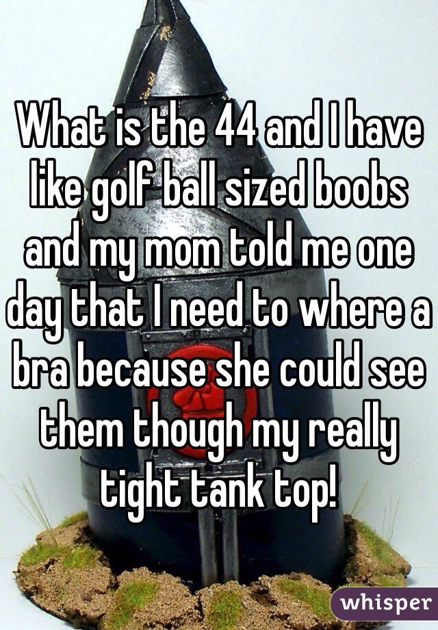 What is the 44 and I have like golf ball sized boobs and my mom told me one day that I need to where a bra because she could see them though my really tight tank top!