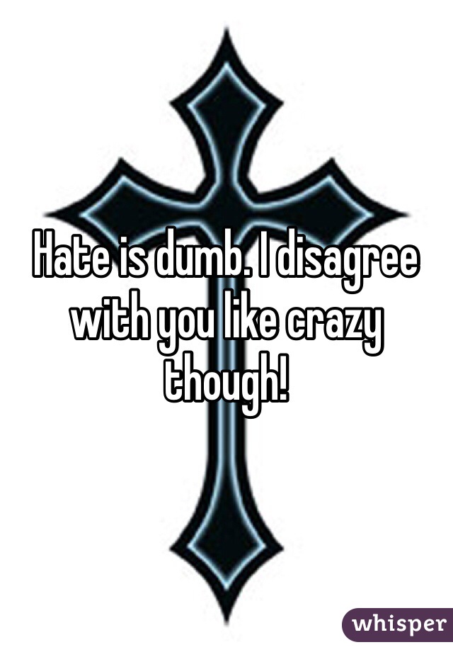 Hate is dumb. I disagree with you like crazy though! 