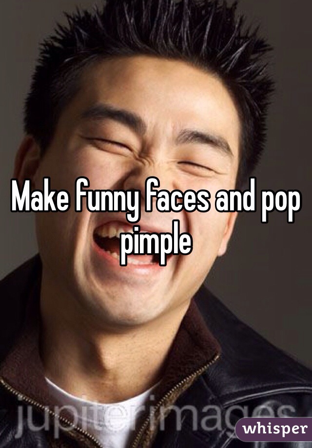 Make funny faces and pop pimple