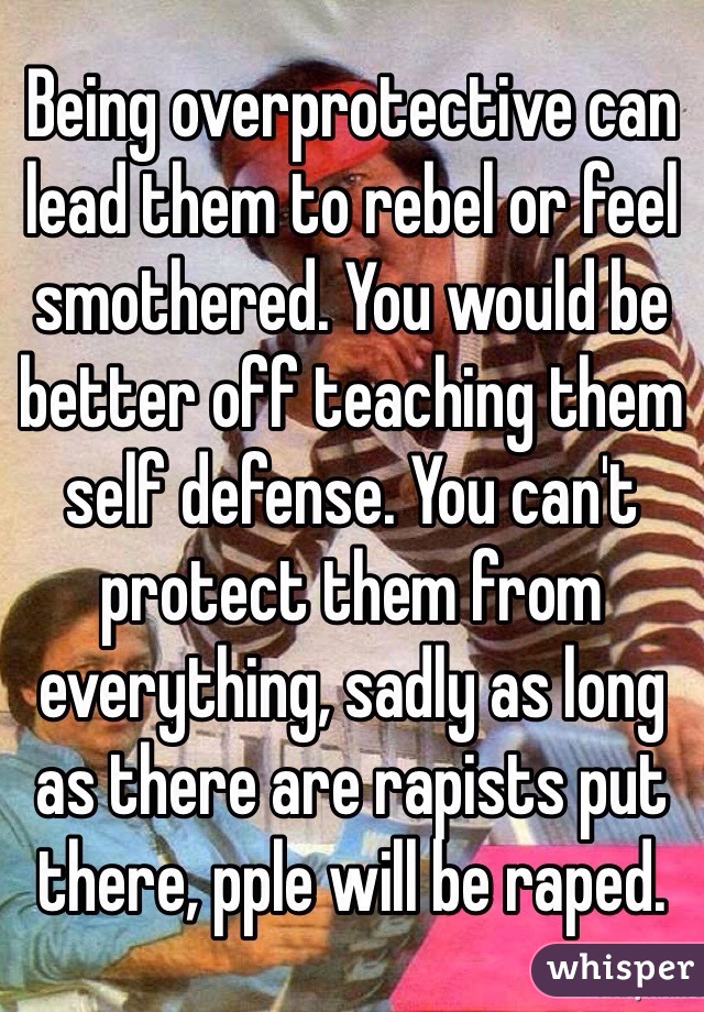 Being overprotective can lead them to rebel or feel smothered. You would be better off teaching them self defense. You can't protect them from everything, sadly as long as there are rapists put there, pple will be raped. 