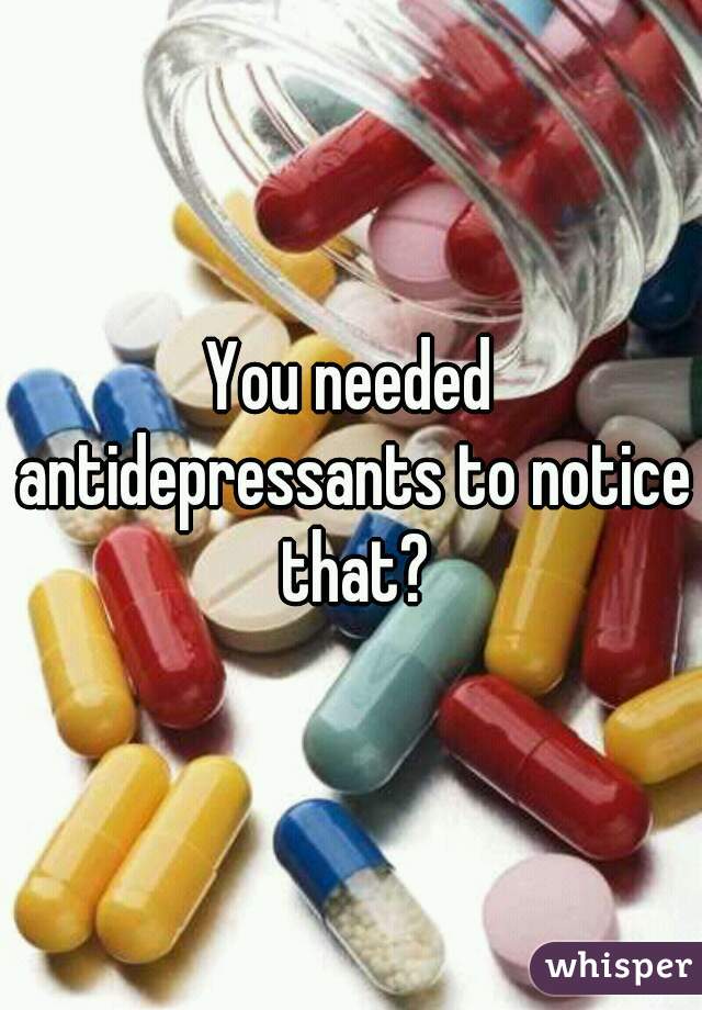You needed antidepressants to notice that?