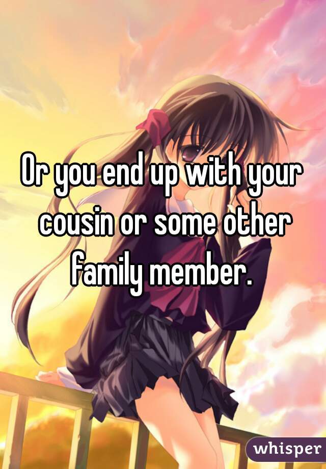 Or you end up with your cousin or some other family member. 