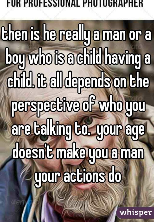 then is he really a man or a boy who is a child having a child. it all depends on the perspective of who you are talking to.  your age doesn't make you a man your actions do