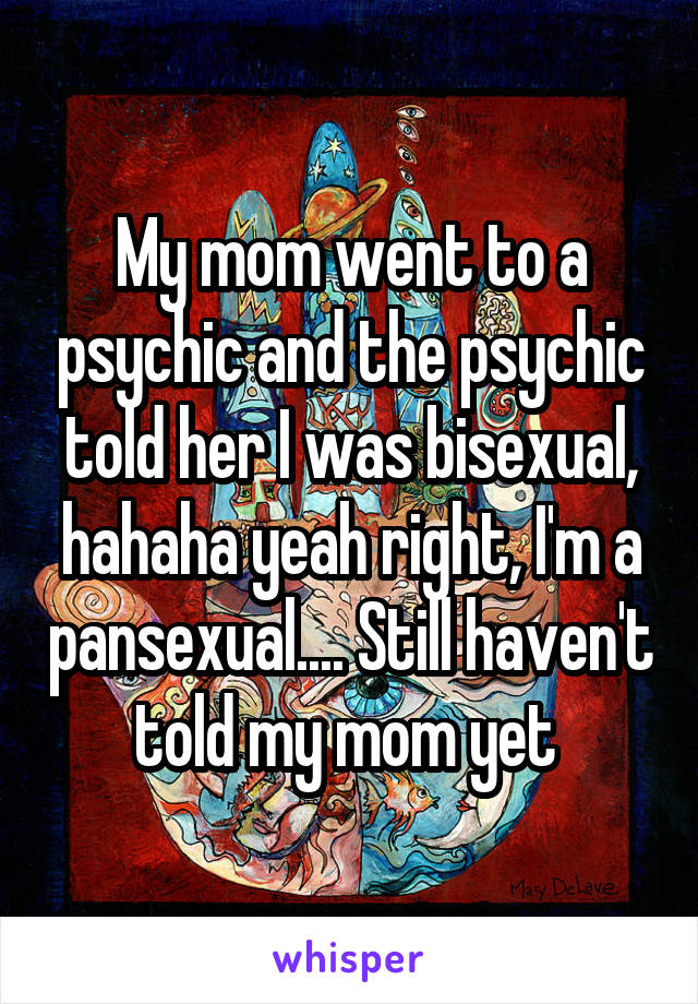 My mom went to a psychic and the psychic told her I was bisexual, hahaha yeah right, I'm a pansexual.... Still haven't told my mom yet 