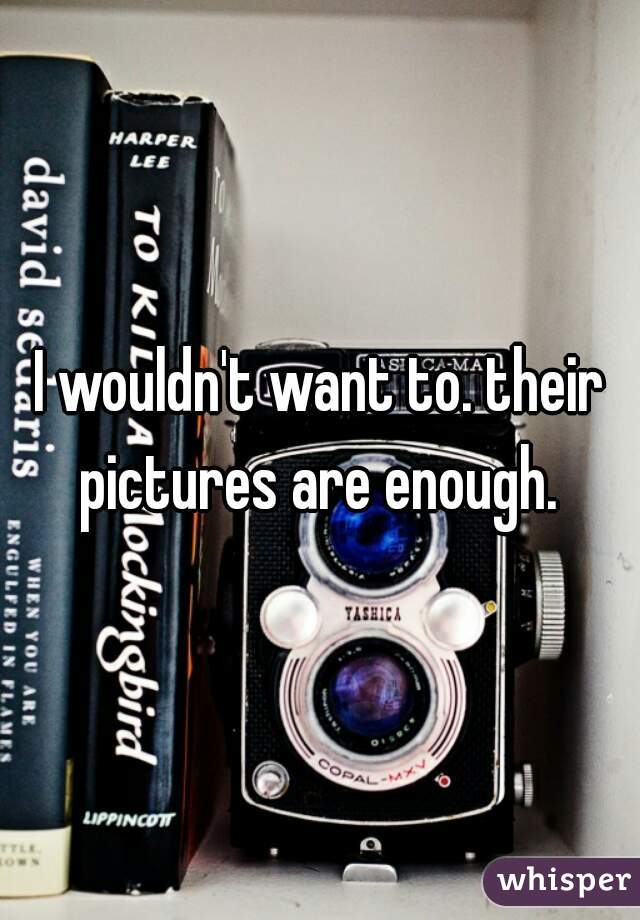 I wouldn't want to. their pictures are enough. 