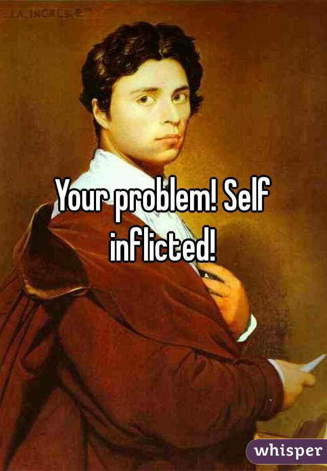 Your problem! Self inflicted! 