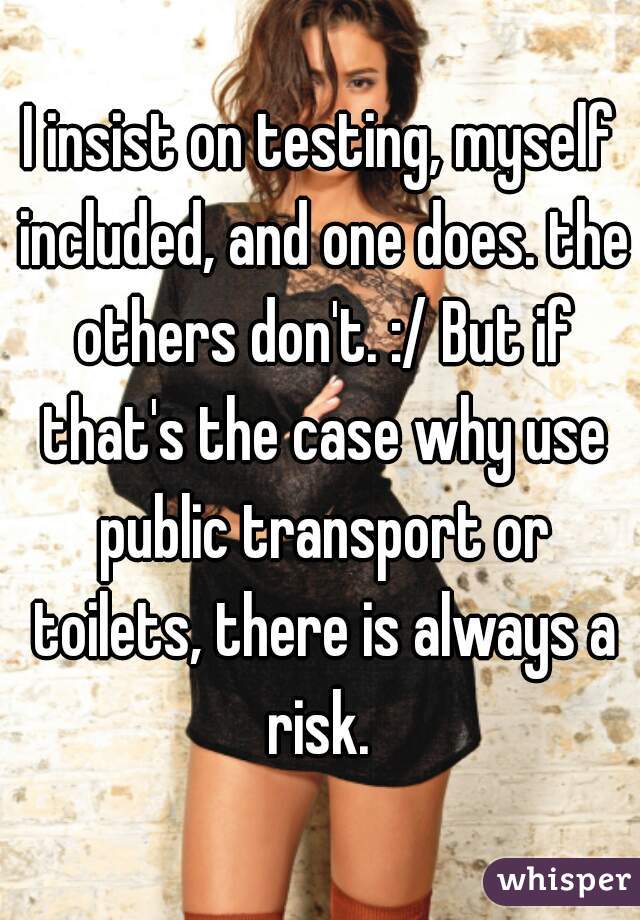 I insist on testing, myself included, and one does. the others don't. :/ But if that's the case why use public transport or toilets, there is always a risk. 