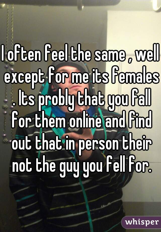 I often feel the same , well except for me its females . Its probly that you fall for them online and find out that in person their not the guy you fell for.