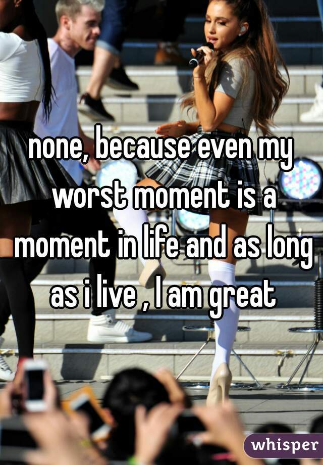 none, because even my worst moment is a moment in life and as long as i live , I am great